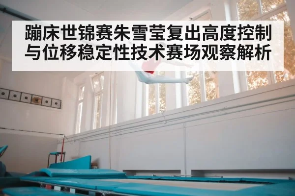 蹦床世锦赛朱雪莹复出高度控制与位移稳定性技术赛场观察解析