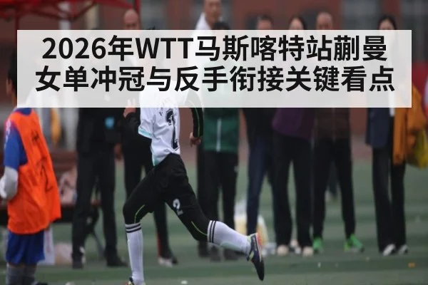 2026年WTT马斯喀特站蒯曼女单冲冠与反手衔接关键看点